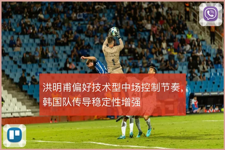洪明甫偏好技术型中场控制节奏，韩国队传导稳定性增强