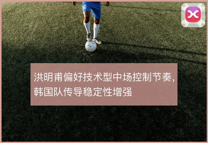 洪明甫偏好技术型中场控制节奏，韩国队传导稳定性增强