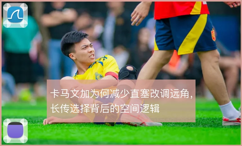卡马文加为何减少直塞改调远角,长传选择背后的空间逻辑