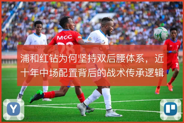浦和红钻为何坚持双后腰体系,近十年中场配置背后的战术传承逻辑是什么