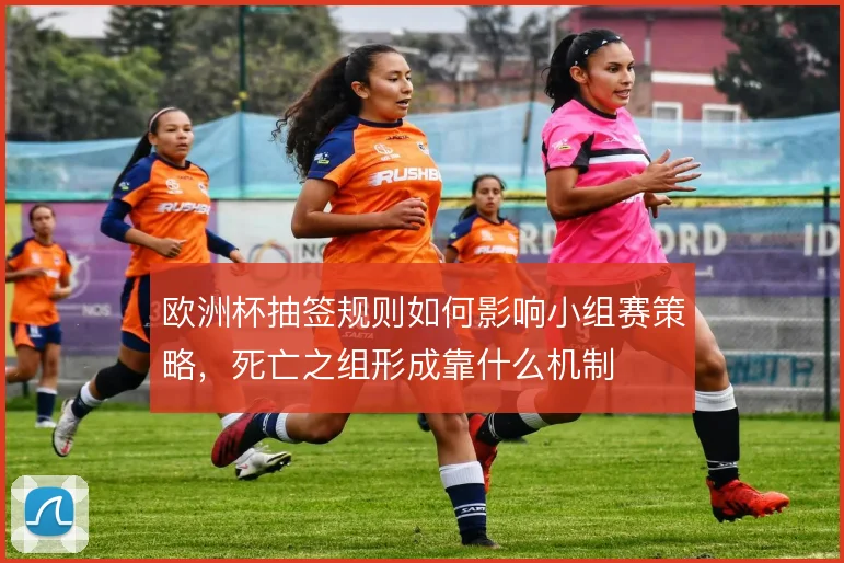 欧洲杯抽签规则如何影响小组赛策略，死亡之组形成靠什么机制