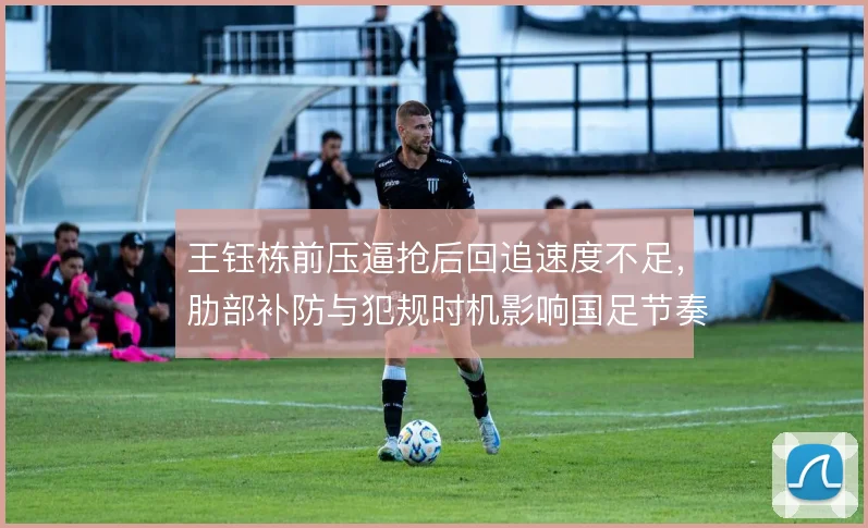 王钰栋前压逼抢后回追速度不足,肋部补防与犯规时机影响国足节奏