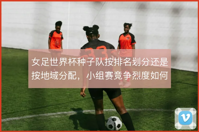 女足世界杯种子队按排名划分还是按地域分配，小组赛竞争烈度如何取舍