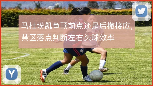 马杜埃凯争顶前点还是后撤接应,禁区落点判断左右头球效率