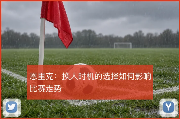 恩里克:换人时机的选择如何影响比赛走势