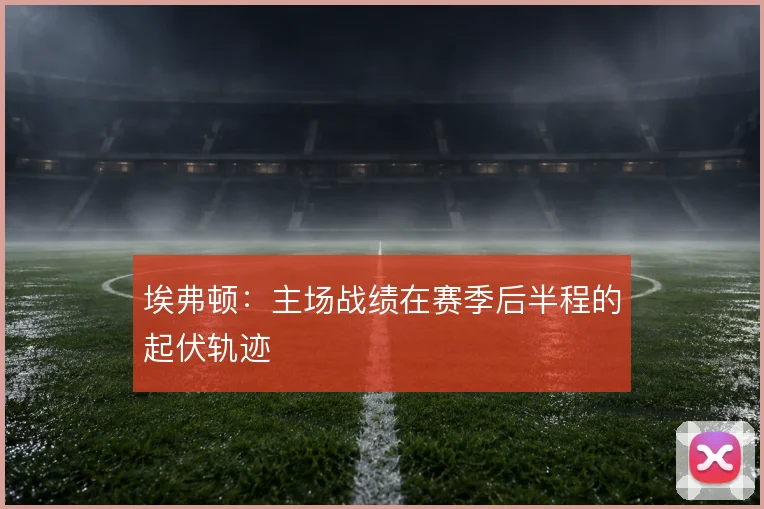 埃弗顿:主场战绩在赛季后半程的起伏轨迹