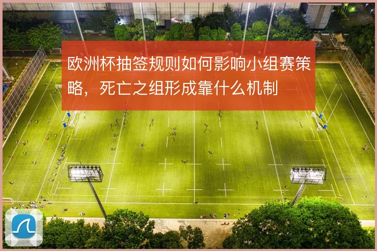 欧洲杯抽签规则如何影响小组赛策略,死亡之组形成靠什么机制