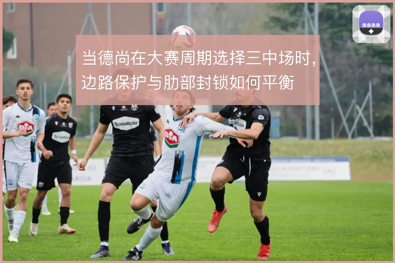 当德尚在大赛周期选择三中场时,边路保护与肋部封锁如何平衡