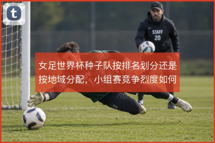 女足世界杯种子队按排名划分还是按地域分配，小组赛竞争烈度如何取舍