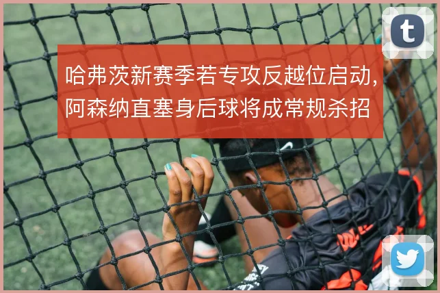 哈弗茨新赛季若专攻反越位启动，阿森纳直塞身后球将成常规杀招