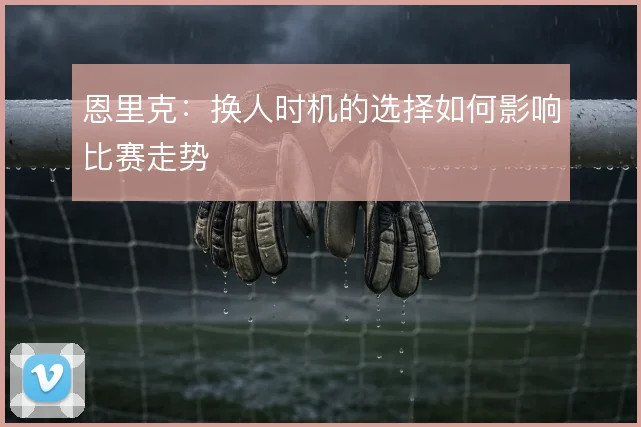 恩里克:换人时机的选择如何影响比赛走势