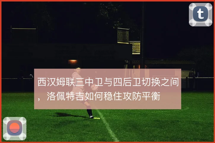 西汉姆联三中卫与四后卫切换之间,洛佩特吉如何稳住攻防平衡