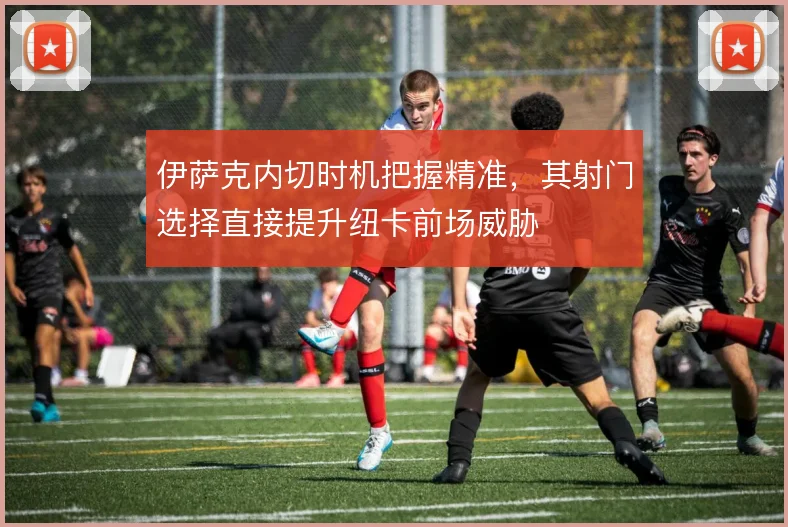 伊萨克内切时机把握精准,其射门选择直接提升纽卡前场威胁