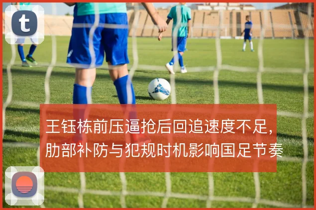 王钰栋前压逼抢后回追速度不足,肋部补防与犯规时机影响国足节奏