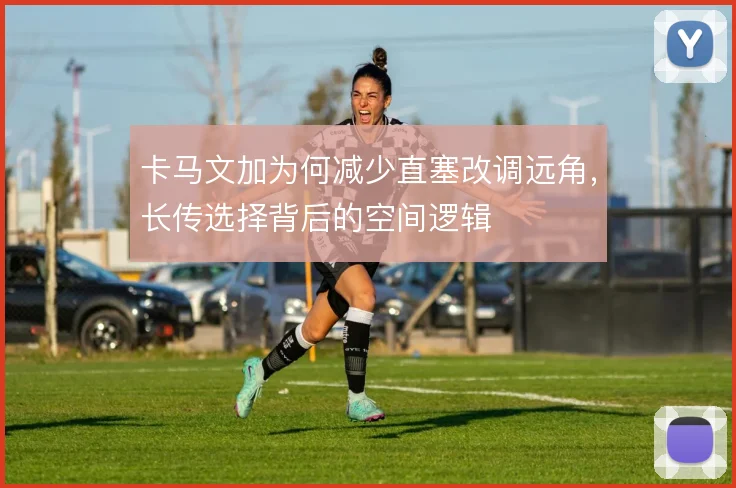 卡马文加为何减少直塞改调远角,长传选择背后的空间逻辑